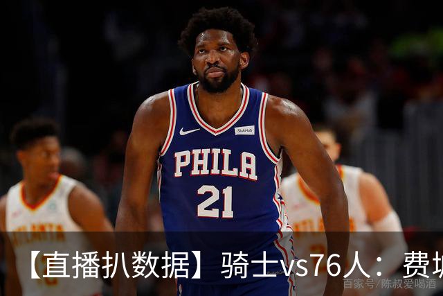 【直播扒数据】骑士vs76人：费城上演29分大逆转 5巨头合砍105分