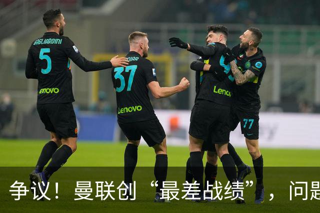 争议！曼联创“最差战绩”，问题根源被“扒出”，3年未投资后防