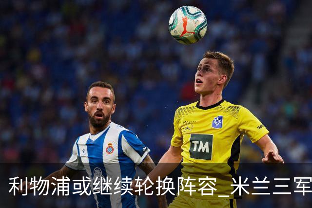 利物浦或继续轮换阵容 米兰"三军用命"有机可乘?