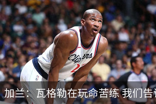 加兰：瓦格勒在玩命苦练 我们告诉他要保持信心&今天他打得很棒