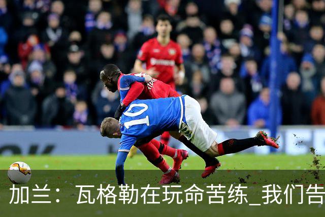 加兰：瓦格勒在玩命苦练 我们告诉他要保持信心&今天他打得很棒
