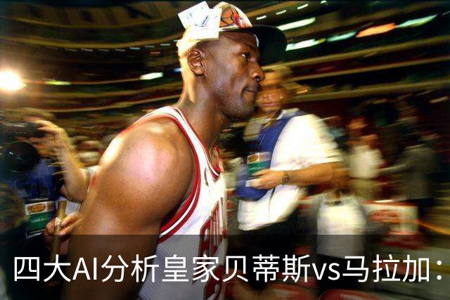 四大AI分析皇家贝蒂斯vs马拉加：四家一致看好主胜