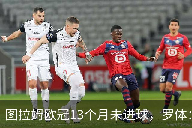 图拉姆欧冠13个月未进球，罗体：他需要在本轮欧冠挺身而出