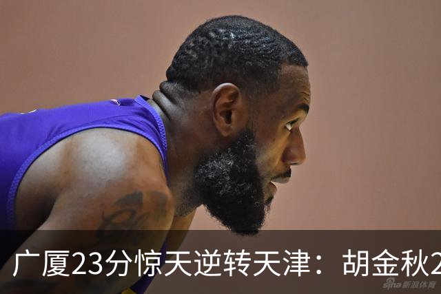 广厦23分惊天逆转天津：胡金秋21+7 威尔斯27+6蒋祺禹23分