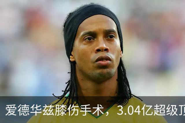 爱德华兹膝伤手术，3.04亿超级顶薪恐难触发