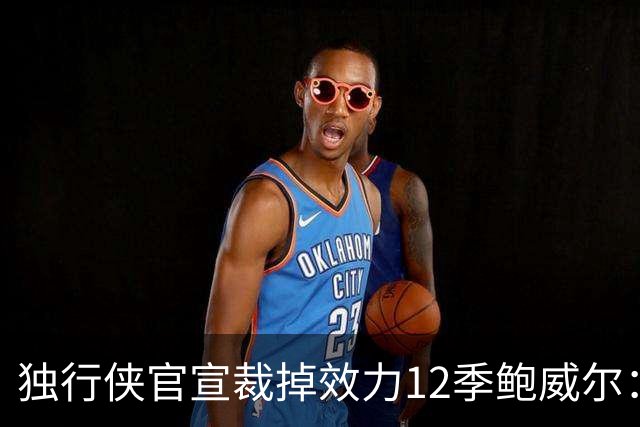 独行侠官宣裁掉效力12季鲍威尔：上月刚续约1年 763场队史第五