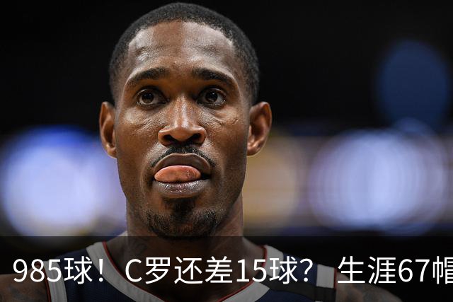 985球！C罗还差15球？ 生涯67帽+第11次完美帽子戏法